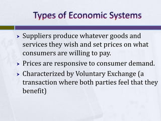 




Suppliers produce whatever goods and
services they wish and set prices on what
consumers are willing to pay.
Prices are responsive to consumer demand.
Characterized by Voluntary Exchange (a
transaction where both parties feel that they
benefit)

 