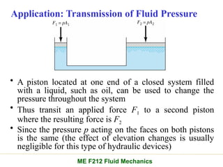 Application: Transmission of Fluid Pressure
• A piston located at one end of a closed system filled
with a liquid, such as oil, can be used to change the
pressure throughout the system
• Thus transit an applied force F1 to a second piston
where the resulting force is F2
• Since the pressure p acting on the faces on both pistons
is the same (the effect of elevation changes is usually
negligible for this type of hydraulic devices)
ME F212 Fluid Mechanics
 