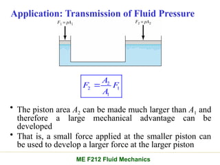 Application: Transmission of Fluid Pressure
• The piston area A2 can be made much larger than A1 and
therefore a large mechanical advantage can be
developed
• That is, a small force applied at the smaller piston can
be used to develop a larger force at the larger piston
2
2 1
1
A
F F
A

ME F212 Fluid Mechanics
 