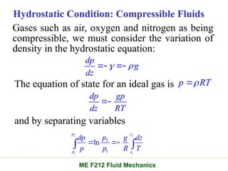 Hydrostatic Condition: Compressible Fluids
Gases such as air, oxygen and nitrogen as being
compressible, we must consider the variation of
density in the hydrostatic equation:
dp
g
dz
 
 
The equation of state for an ideal gas is p RT


dp gp
dz RT

and by separating variables
2 2
1 1
2
1
ln
p z
p z
p
dp g dz
p p R T
 
 
ME F212 Fluid Mechanics
 
