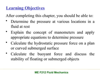 Learning Objectives
After completing this chapter, you should be able to:
• Determine the pressure at various locations in a
fluid at rest
• Explain the concept of manometers and apply
appropriate equations to determine pressure
• Calculate the hydrostatic pressure force on a plan
or curved submerged surface
• Calculate the buoyant force and discuss the
stability of floating or submerged objects
ME F212 Fluid Mechanics
 