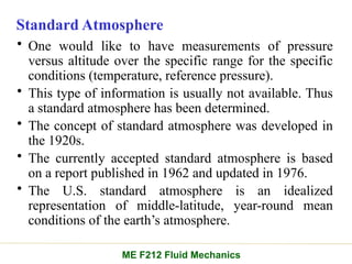 Standard Atmosphere
• One would like to have measurements of pressure
versus altitude over the specific range for the specific
conditions (temperature, reference pressure).
• This type of information is usually not available. Thus
a standard atmosphere has been determined.
• The concept of standard atmosphere was developed in
the 1920s.
• The currently accepted standard atmosphere is based
on a report published in 1962 and updated in 1976.
• The U.S. standard atmosphere is an idealized
representation of middle-latitude, year-round mean
conditions of the earth’s atmosphere.
ME F212 Fluid Mechanics
 