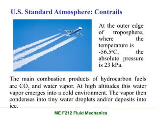 U.S. Standard Atmosphere: Contrails
The main combustion products of hydrocarbon fuels
are CO2 and water vapor. At high altitudes this water
vapor emerges into a cold environment. The vapor then
condenses into tiny water droplets and/or deposits into
ice.
ME F212 Fluid Mechanics
At the outer edge
of troposphere,
where the
temperature is
-56.5o
C, the
absolute pressure
is 23 kPa.
 