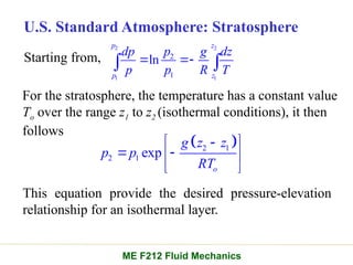 U.S. Standard Atmosphere: Stratosphere
Starting from,
2 2
1 1
2
1
ln
p z
p z
p
dp g dz
p p R T
 
 
For the stratosphere, the temperature has a constant value
To over the range z1 to z2 (isothermal conditions), it then
follows
 
2 1
2 1 exp
o
g z z
p p
RT

 
 
 
 
This equation provide the desired pressure-elevation
relationship for an isothermal layer.
ME F212 Fluid Mechanics
 