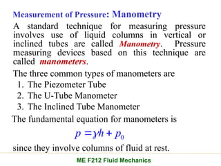 Measurement of Pressure: Manometry
A standard technique for measuring pressure
involves use of liquid columns in vertical or
inclined tubes are called Manometry. Pressure
measuring devices based on this technique are
called manometers.
The three common types of manometers are
1. The Piezometer Tube
2. The U-Tube Manometer
3. The Inclined Tube Manometer
The fundamental equation for manometers is
0
p h p

 
since they involve columns of fluid at rest.
ME F212 Fluid Mechanics
 