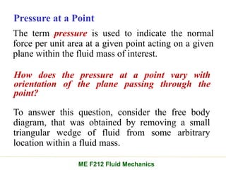 Pressure at a Point
How does the pressure at a point vary with
orientation of the plane passing through the
point?
The term pressure is used to indicate the normal
force per unit area at a given point acting on a given
plane within the fluid mass of interest.
ME F212 Fluid Mechanics
To answer this question, consider the free body
diagram, that was obtained by removing a small
triangular wedge of fluid from some arbitrary
location within a fluid mass.
 