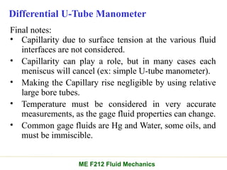 Differential U-Tube Manometer
Final notes:
• Capillarity due to surface tension at the various fluid
interfaces are not considered.
• Capillarity can play a role, but in many cases each
meniscus will cancel (ex: simple U-tube manometer).
• Making the Capillary rise negligible by using relative
large bore tubes.
• Temperature must be considered in very accurate
measurements, as the gage fluid properties can change.
• Common gage fluids are Hg and Water, some oils, and
must be immiscible.
ME F212 Fluid Mechanics
 