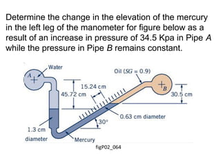 Determine the change in the elevation of the mercury
in the left leg of the manometer for figure below as a
result of an increase in pressure of 34.5 Kpa in Pipe A
while the pressure in Pipe B remains constant.
 