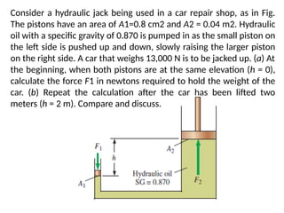 Consider a hydraulic jack being used in a car repair shop, as in Fig.
The pistons have an area of A1=0.8 cm2 and A2 = 0.04 m2. Hydraulic
oil with a specific gravity of 0.870 is pumped in as the small piston on
the left side is pushed up and down, slowly raising the larger piston
on the right side. A car that weighs 13,000 N is to be jacked up. (a) At
the beginning, when both pistons are at the same elevation (h = 0),
calculate the force F1 in newtons required to hold the weight of the
car. (b) Repeat the calculation after the car has been lifted two
meters (h = 2 m). Compare and discuss.
 