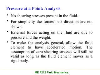 Pressure at a Point: Analysis
• No shearing stresses present in the fluid.
• For simplicity the forces in x-direction are not
shown.
• External forces acting on the fluid are due to
pressure and the weight.
• To make the analysis general, allow the fluid
element to have accelerated motion. The
assumption of zero shearing stresses will still be
valid as long as the fluid element moves as a
rigid body.
ME F212 Fluid Mechanics
 