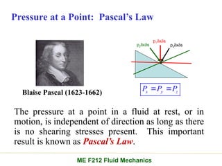 Pressure at a Point: Pascal’s Law
psdxds
p1dxds
p2dxds
The pressure at a point in a fluid at rest, or in
motion, is independent of direction as long as there
is no shearing stresses present. This important
result is known as Pascal’s Law.
Blaise Pascal (1623-1662) s y z
P P P
 
ME F212 Fluid Mechanics
 