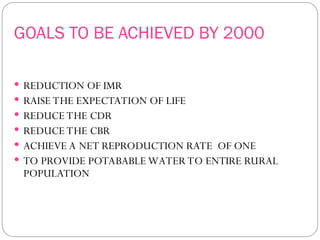 GOALS TO BE ACHIEVED BY 2000
 REDUCTION OF IMR
 RAISE THE EXPECTATION OF LIFE
 REDUCE THE CDR
 REDUCE THE CBR
 ACHIEVE A NET REPRODUCTION RATE OF ONE
 TO PROVIDE POTABABLE WATER TO ENTIRE RURAL
POPULATION
 