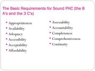The Basic Requirements for Sound PHC (the 8
A’s and the 3 C’s)
 Appropriateness
 Availability
 Adequacy
 Accessibility
 Acceptability
 Affordability
 Assessability
 Accountability
 Completeness
 Comprehensiveness
 Continuity
 