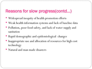 Reasons for slow progress(contd…)
 Widespread inequity of health promotion efforts
 Weak health information systems and lack of baseline data
 Pollution, poor food safety, and lack of water supply and
sanitation
 Rapid demographic and epidemiological changes
 Inappropriate use and allocation of resources for high cost
technology
 Natural and man made disasters
 