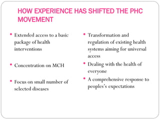 HOW EXPERIENCE HAS SHIFTED THE PHC
MOVEMENT
 Extended access to a basic
package of health
interventions
 Concentration on MCH
 Focus on small number of
selected diseases
 Transformation and
regulation of existing health
systems aiming for universal
access
 Dealing with the health of
everyone
 A comprehensive response to
peoples’s expectations
 