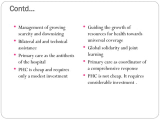 Contd...
 Management of growing
scarcity and downsizing
 Bilateral aid and technical
assistance
 Primary care as the antithesis
of the hospital
 PHC is cheap and requires
only a modest investment
 Guiding the growth of
resources for health towards
universal coverage
 Global solidarity and joint
learning
 Primary care as coordinator of
a comprehensive response
 PHC is not cheap. It requires
considerable investment .
 