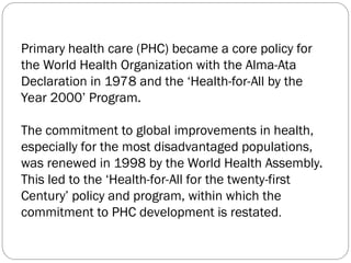 Primary health care (PHC) became a core policy for
the World Health Organization with the Alma-Ata
Declaration in 1978 and the ‘Health-for-All by the
Year 2000’ Program.
The commitment to global improvements in health,
especially for the most disadvantaged populations,
was renewed in 1998 by the World Health Assembly.
This led to the ‘Health-for-All for the twenty-first
Century’ policy and program, within which the
commitment to PHC development is restated.
 