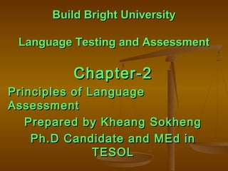 Build Bright UniversityBuild Bright University
Language Testing and AssessmentLanguage Testing and Assessment
Chapter-2Chapter-2
Principles of LanguagePrinciples of Language
AssessmentAssessment
Prepared by Kheang SokhengPrepared by Kheang Sokheng
Ph.D Candidate and MEd inPh.D Candidate and MEd in
TESOLTESOL
 