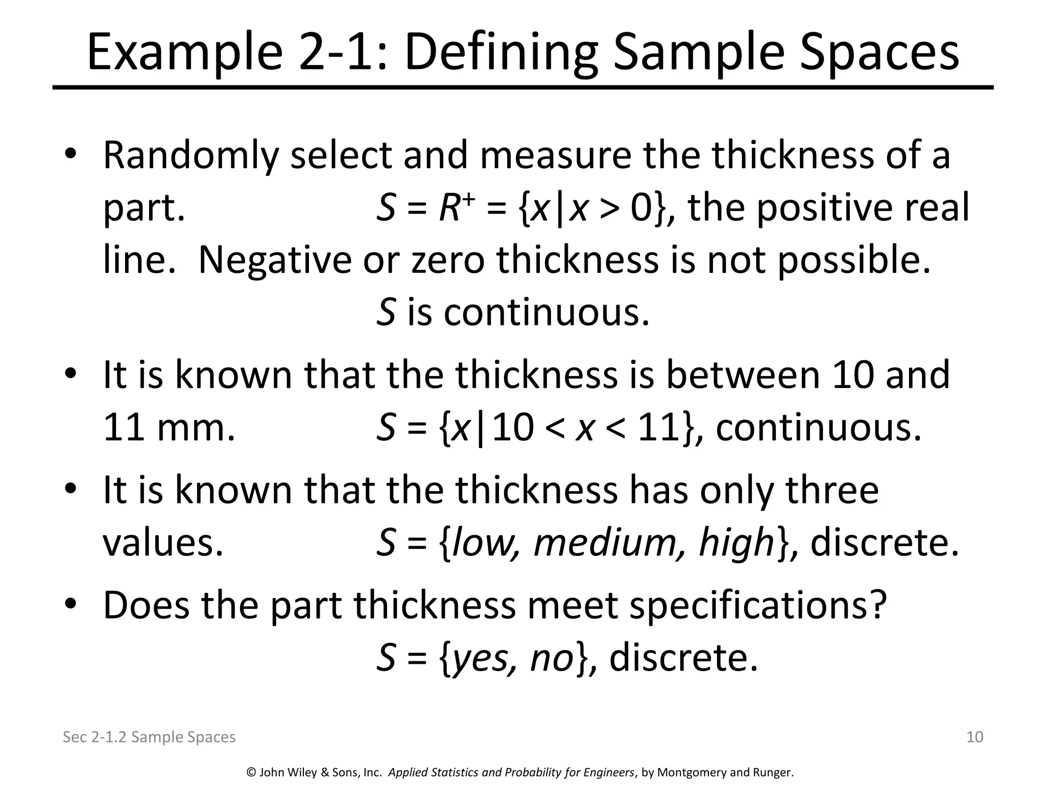 © John Wiley & Sons, Inc. Applied Statistics and Probability for Engineers, by Montgomery and Runger.
Example 2-1: Defining Sample Spaces
• Randomly select and measure the thickness of a
part. S = R+ = {x|x > 0}, the positive real
line. Negative or zero thickness is not possible.
S is continuous.
• It is known that the thickness is between 10 and
11 mm. S = {x|10 < x < 11}, continuous.
• It is known that the thickness has only three
values. S = {low, medium, high}, discrete.
• Does the part thickness meet specifications?
S = {yes, no}, discrete.
Sec 2-1.2 Sample Spaces 10
 