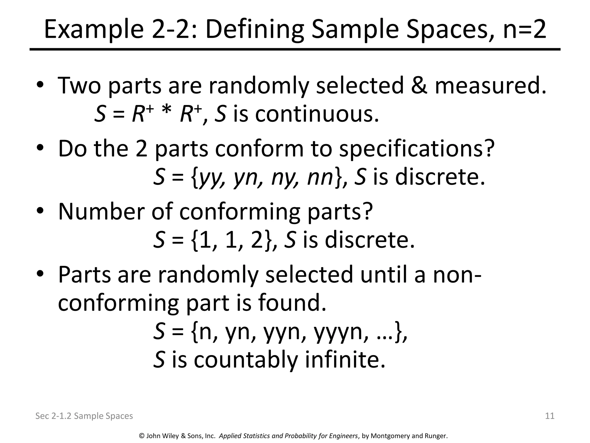 © John Wiley & Sons, Inc. Applied Statistics and Probability for Engineers, by Montgomery and Runger.
Example 2-2: Defining Sample Spaces, n=2
• Two parts are randomly selected & measured.
S = R+ * R+, S is continuous.
• Do the 2 parts conform to specifications?
S = {yy, yn, ny, nn}, S is discrete.
• Number of conforming parts?
S = {1, 1, 2}, S is discrete.
• Parts are randomly selected until a non-
conforming part is found.
S = {n, yn, yyn, yyyn, …},
S is countably infinite.
Sec 2-1.2 Sample Spaces 11
 