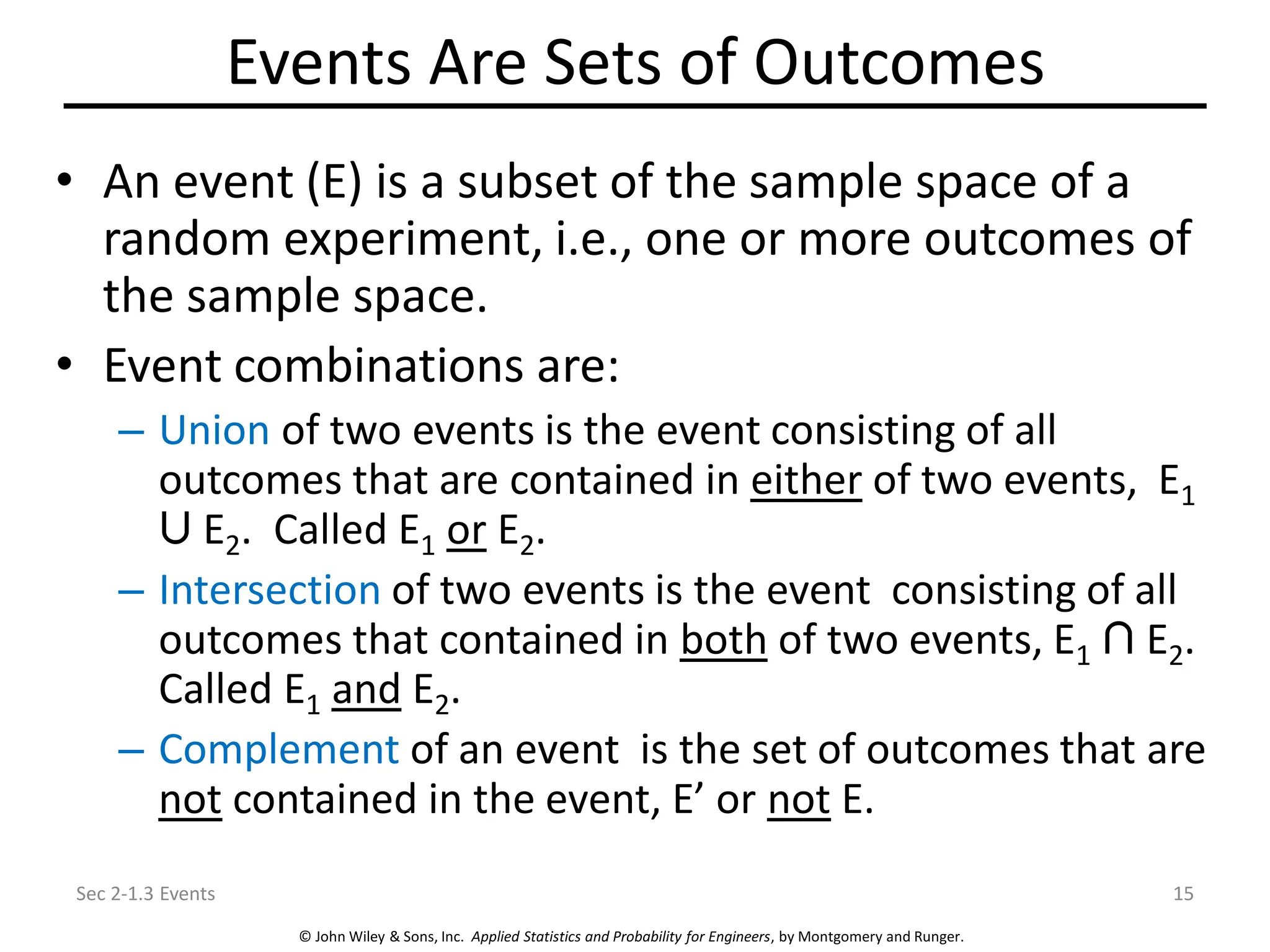 © John Wiley & Sons, Inc. Applied Statistics and Probability for Engineers, by Montgomery and Runger.
Events Are Sets of Outcomes
• An event (E) is a subset of the sample space of a
random experiment, i.e., one or more outcomes of
the sample space.
• Event combinations are:
– Union of two events is the event consisting of all
outcomes that are contained in either of two events, E1
E2. Called E1 or E2.
– Intersection of two events is the event consisting of all
outcomes that contained in both of two events, E1 E2.
Called E1 and E2.
– Complement of an event is the set of outcomes that are
not contained in the event, E’ or not E.
Sec 2-1.3 Events 15
 