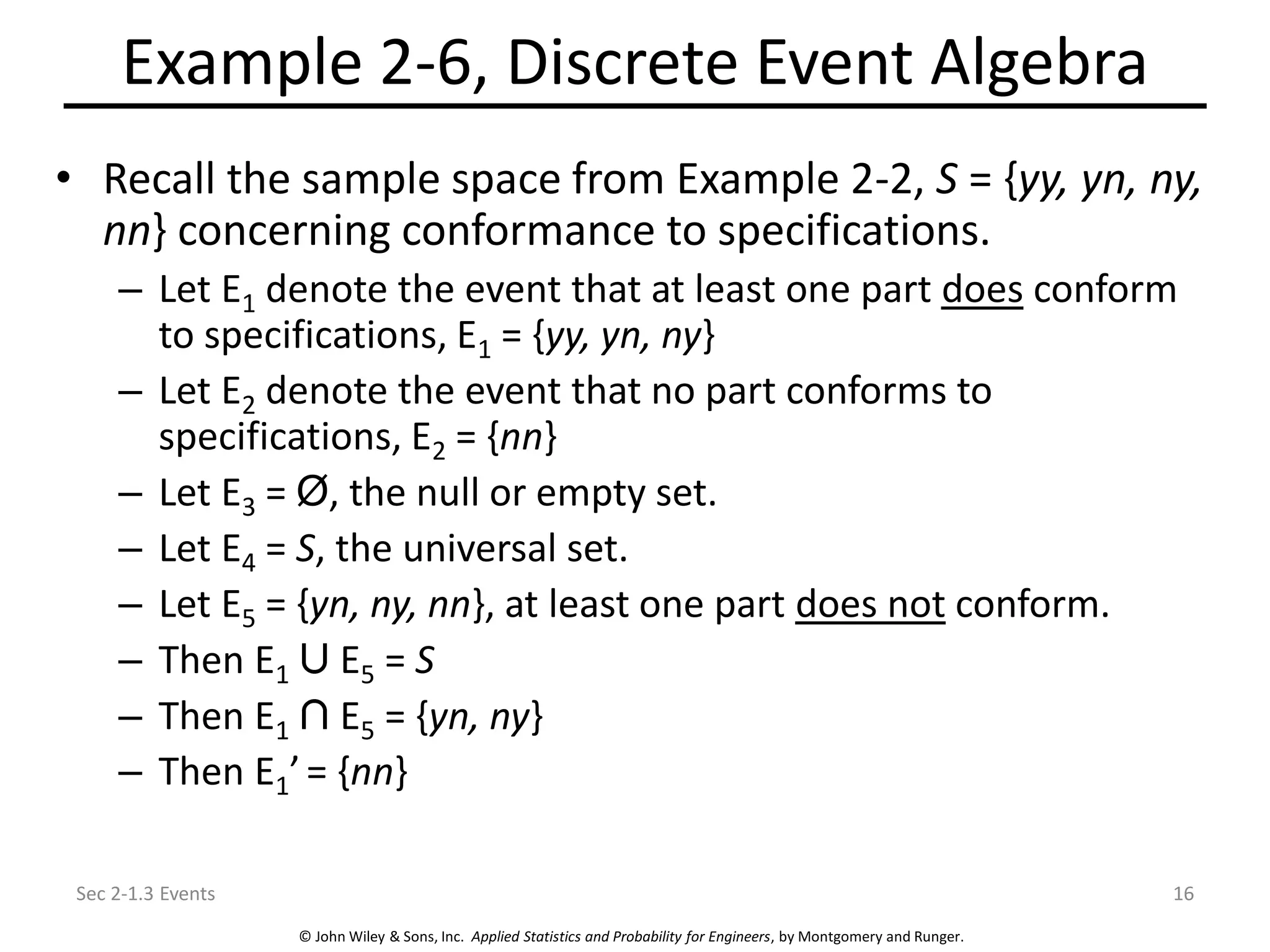 © John Wiley & Sons, Inc. Applied Statistics and Probability for Engineers, by Montgomery and Runger.
Example 2-6, Discrete Event Algebra
• Recall the sample space from Example 2-2, S = {yy, yn, ny,
nn} concerning conformance to specifications.
– Let E1 denote the event that at least one part does conform
to specifications, E1 = {yy, yn, ny}
– Let E2 denote the event that no part conforms to
specifications, E2 = {nn}
– Let E3 = Ø, the null or empty set.
– Let E4 = S, the universal set.
– Let E5 = {yn, ny, nn}, at least one part does not conform.
– Then E1 E5 = S
– Then E1 E5 = {yn, ny}
– Then E1’= {nn}
Sec 2-1.3 Events 16
 
