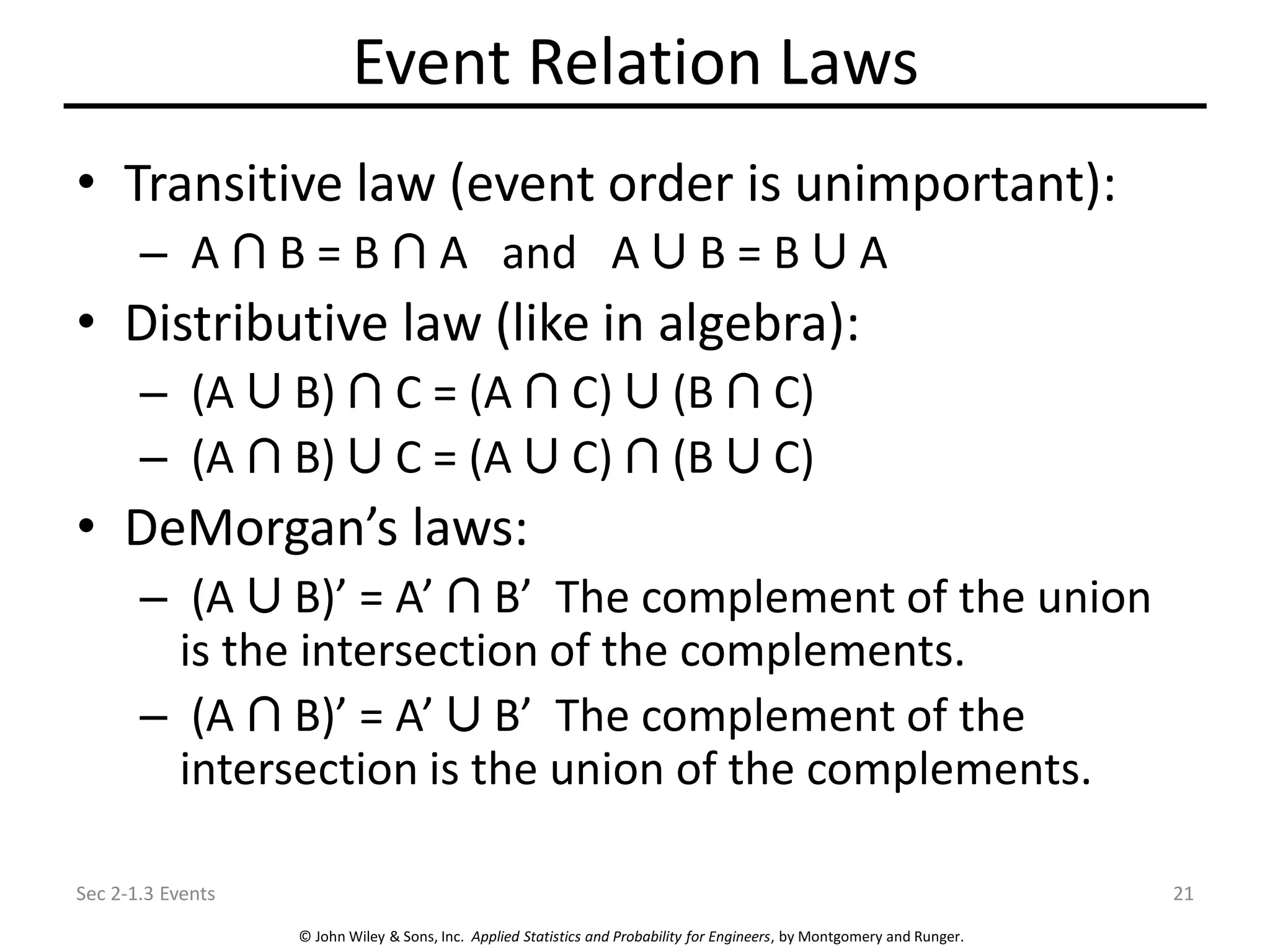 © John Wiley & Sons, Inc. Applied Statistics and Probability for Engineers, by Montgomery and Runger.
Event Relation Laws
• Transitive law (event order is unimportant):
– A B = B A and A B = B A
• Distributive law (like in algebra):
– (A B) C = (A C) (B C)
– (A B) C = (A C) (B C)
• DeMorgan’s laws:
– (A B)’ = A’ B’ The complement of the union
is the intersection of the complements.
– (A B)’ = A’ B’ The complement of the
intersection is the union of the complements.
Sec 2-1.3 Events 21
 