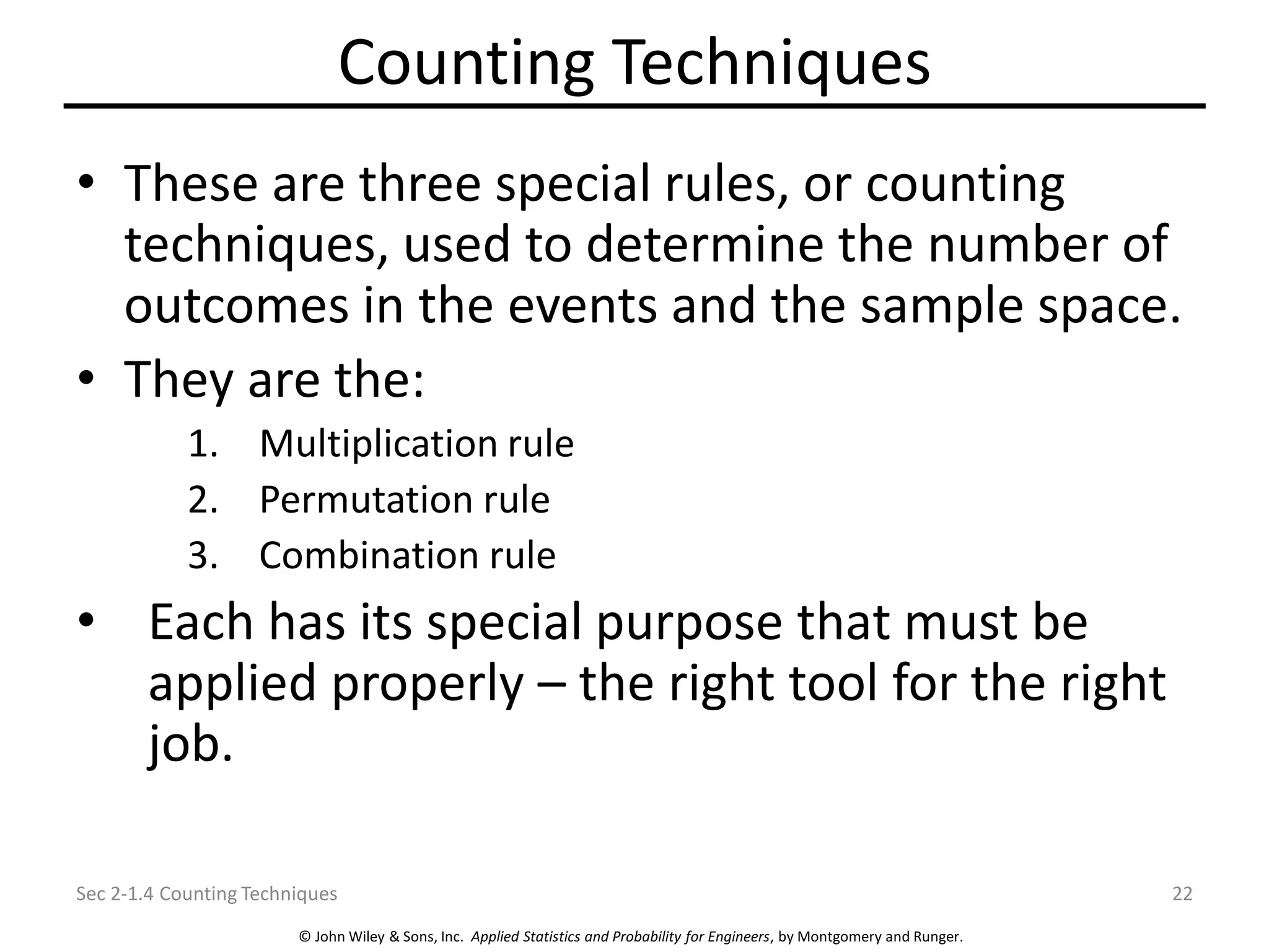 © John Wiley & Sons, Inc. Applied Statistics and Probability for Engineers, by Montgomery and Runger.
Counting Techniques
• These are three special rules, or counting
techniques, used to determine the number of
outcomes in the events and the sample space.
• They are the:
1. Multiplication rule
2. Permutation rule
3. Combination rule
• Each has its special purpose that must be
applied properly – the right tool for the right
job.
Sec 2-1.4 Counting Techniques 22
 