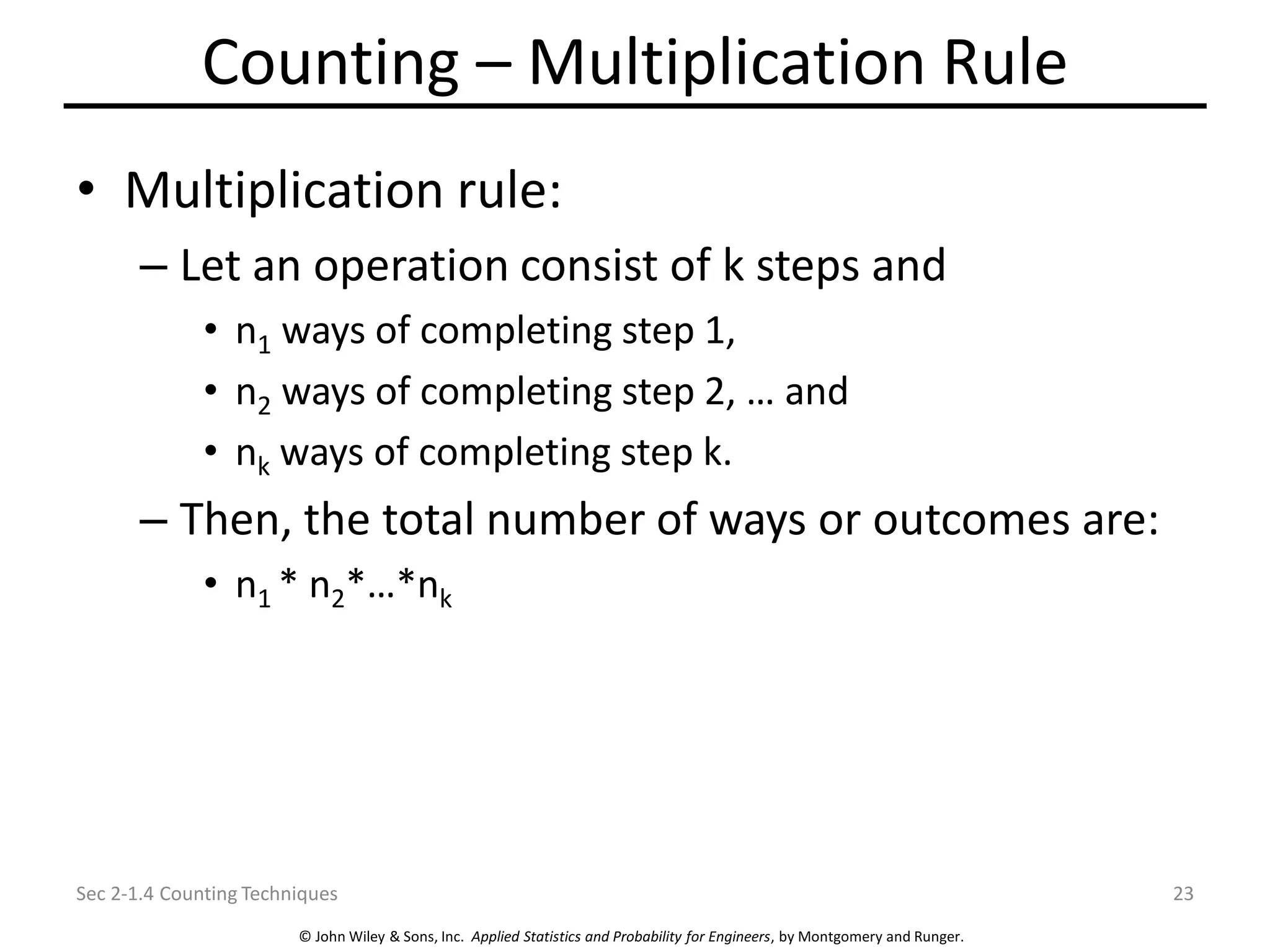 © John Wiley & Sons, Inc. Applied Statistics and Probability for Engineers, by Montgomery and Runger.
Counting – Multiplication Rule
• Multiplication rule:
– Let an operation consist of k steps and
• n1 ways of completing step 1,
• n2 ways of completing step 2, … and
• nk ways of completing step k.
– Then, the total number of ways or outcomes are:
• n1 * n2*…*nk
Sec 2-1.4 Counting Techniques 23
 