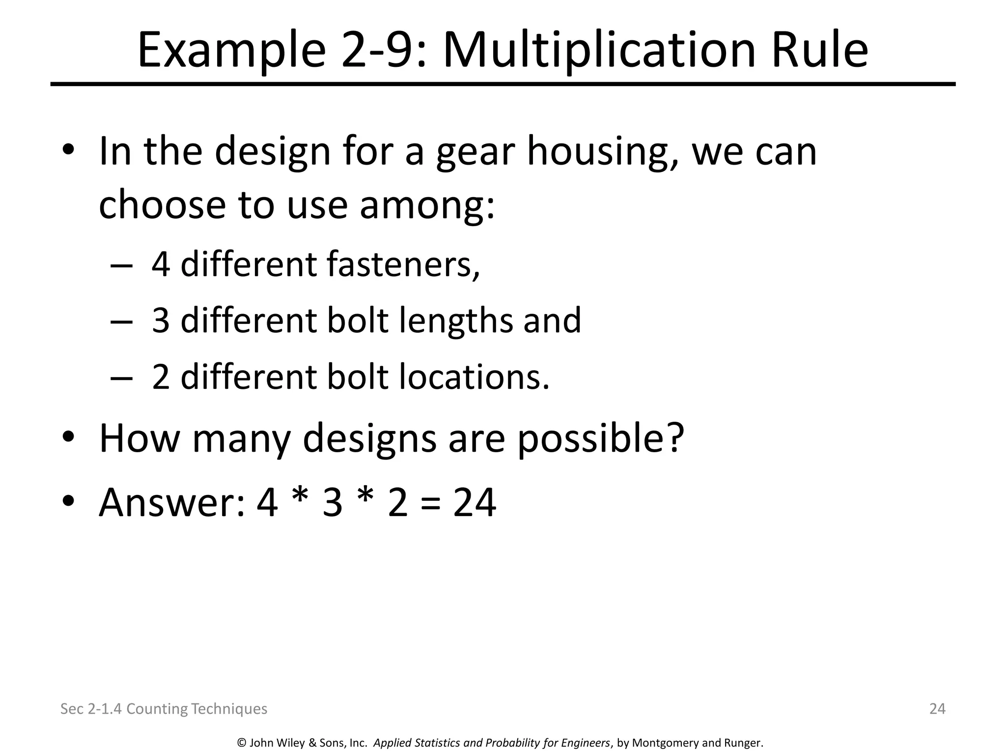 © John Wiley & Sons, Inc. Applied Statistics and Probability for Engineers, by Montgomery and Runger.
Example 2-9: Multiplication Rule
• In the design for a gear housing, we can
choose to use among:
– 4 different fasteners,
– 3 different bolt lengths and
– 2 different bolt locations.
• How many designs are possible?
• Answer: 4 * 3 * 2 = 24
Sec 2-1.4 Counting Techniques 24
 