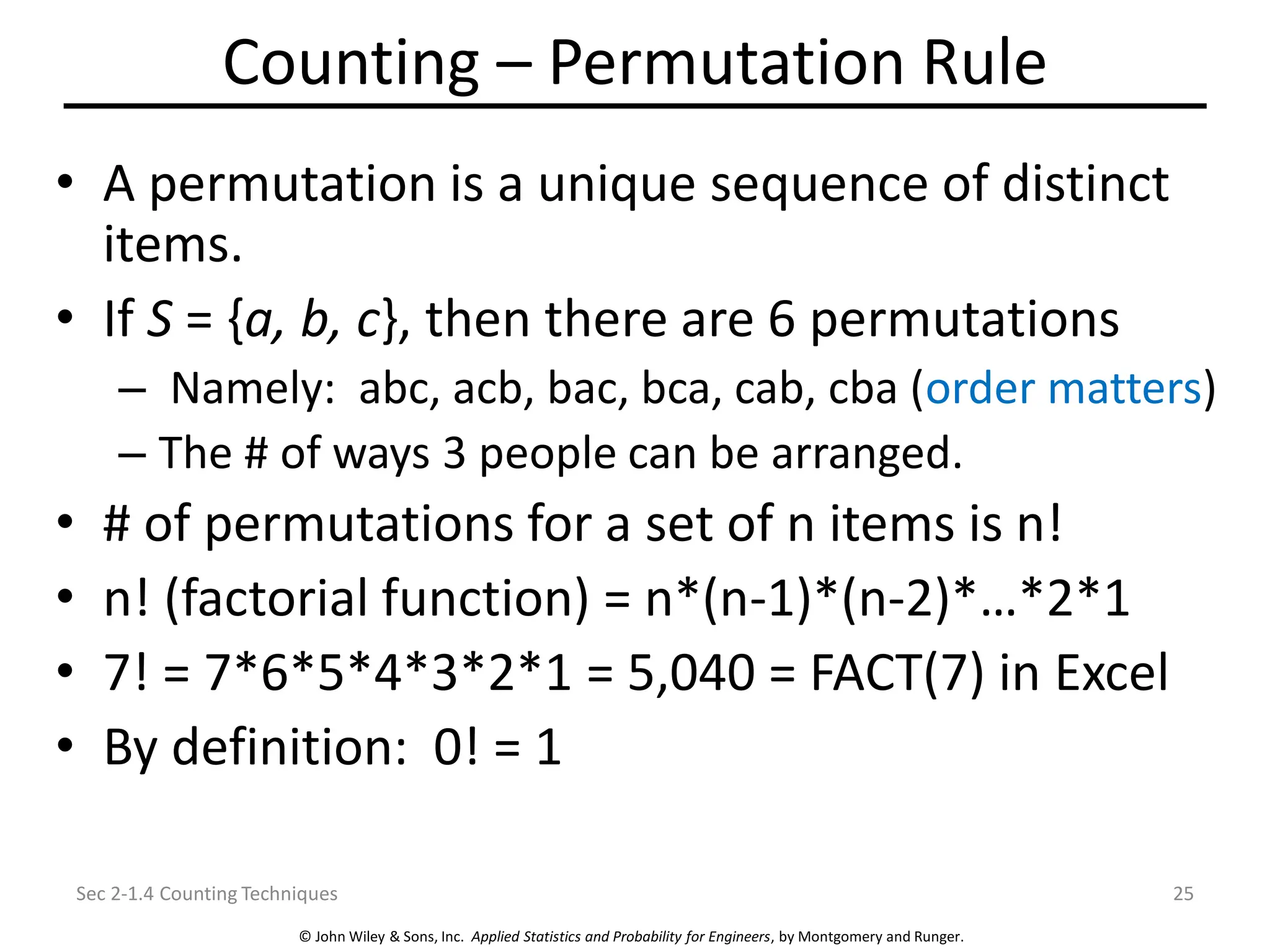© John Wiley & Sons, Inc. Applied Statistics and Probability for Engineers, by Montgomery and Runger.
Counting – Permutation Rule
• A permutation is a unique sequence of distinct
items.
• If S = {a, b, c}, then there are 6 permutations
– Namely: abc, acb, bac, bca, cab, cba (order matters)
– The # of ways 3 people can be arranged.
• # of permutations for a set of n items is n!
• n! (factorial function) = n*(n-1)*(n-2)*…*2*1
• 7! = 7*6*5*4*3*2*1 = 5,040 = FACT(7) in Excel
• By definition: 0! = 1
Sec 2-1.4 Counting Techniques 25
 