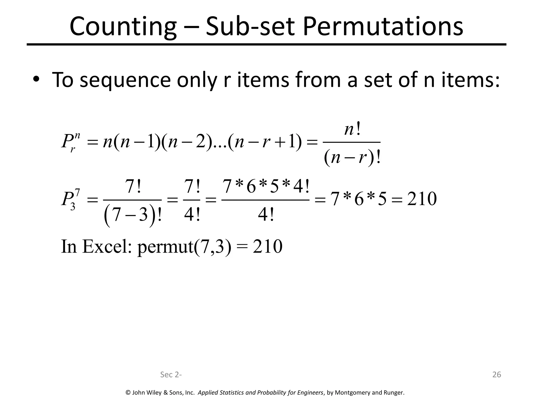© John Wiley & Sons, Inc. Applied Statistics and Probability for Engineers, by Montgomery and Runger.
Counting – Sub-set Permutations
• To sequence only r items from a set of n items:
Sec 2- 26
( )
7
3
!
( 1)( 2)...( 1)
( )!
7! 7! 7*6*5*4!
7*6*5 210
7 3 ! 4! 4!
In Excel: permut(7,3) = 210
n
r
n
P n n n n r
n r
P
= − − − + =
−
= = = = =
−
 