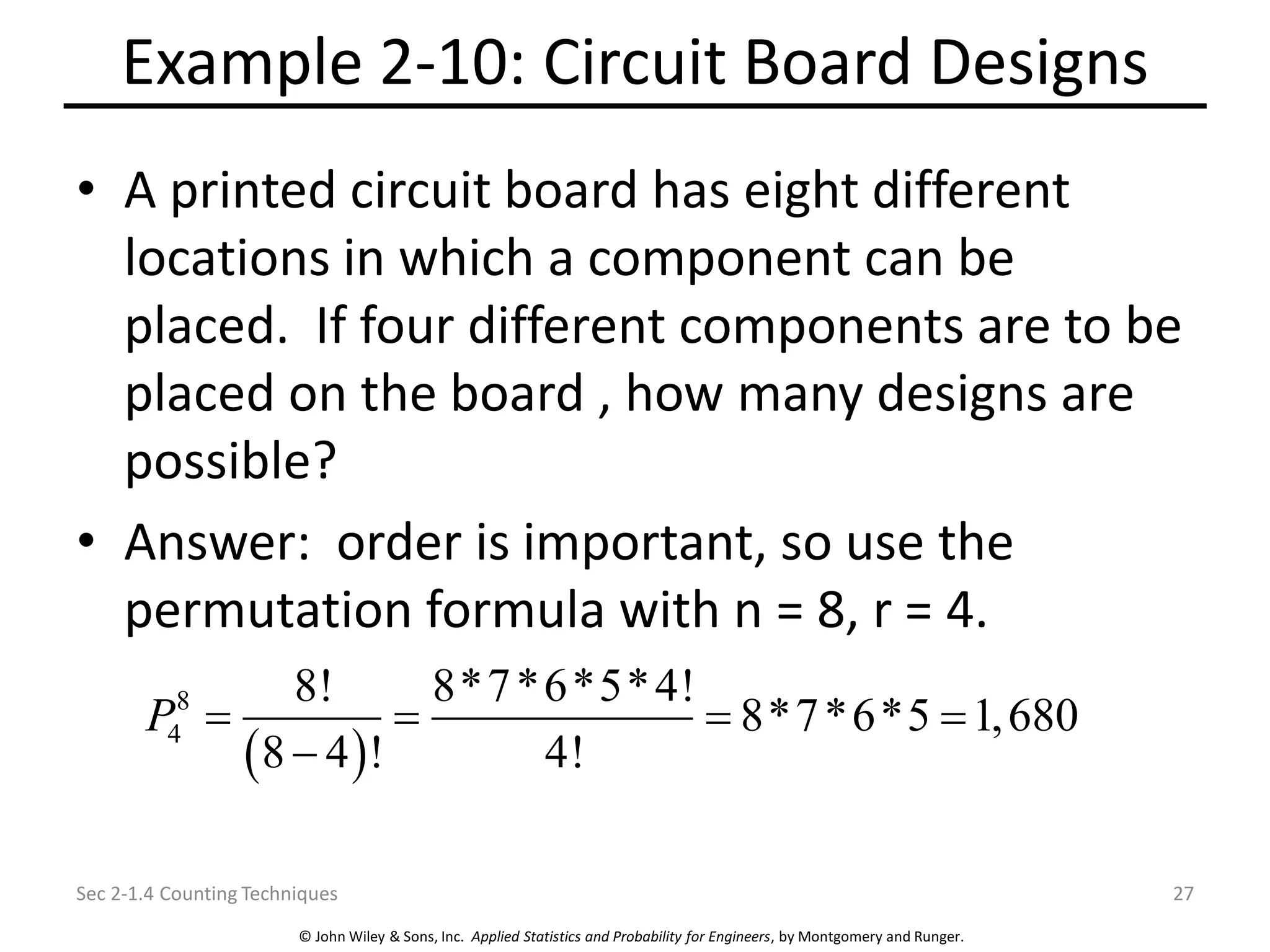 © John Wiley & Sons, Inc. Applied Statistics and Probability for Engineers, by Montgomery and Runger.
Example 2-10: Circuit Board Designs
• A printed circuit board has eight different
locations in which a component can be
placed. If four different components are to be
placed on the board , how many designs are
possible?
• Answer: order is important, so use the
permutation formula with n = 8, r = 4.
Sec 2-1.4 Counting Techniques 27
( )
8
4
8! 8*7*6*5*4!
8*7*6*5 1,680
8 4 ! 4!
P = = = =
−
 