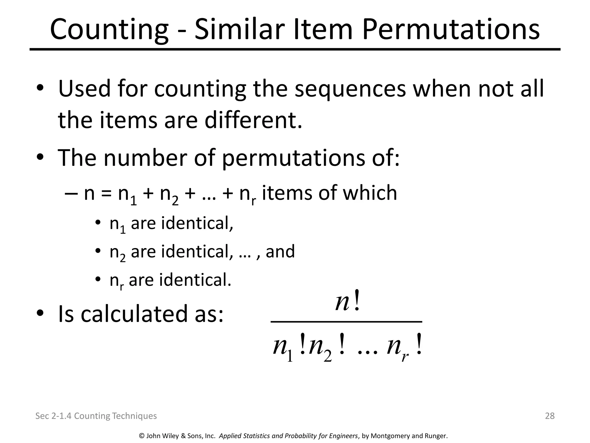 © John Wiley & Sons, Inc. Applied Statistics and Probability for Engineers, by Montgomery and Runger.
Counting - Similar Item Permutations
• Used for counting the sequences when not all
the items are different.
• The number of permutations of:
– n = n1 + n2 + … + nr items of which
• n1 are identical,
• n2 are identical, … , and
• nr are identical.
• Is calculated as:
Sec 2-1.4 Counting Techniques 28
1 2
!
! ! ... !
r
n
n n n
 