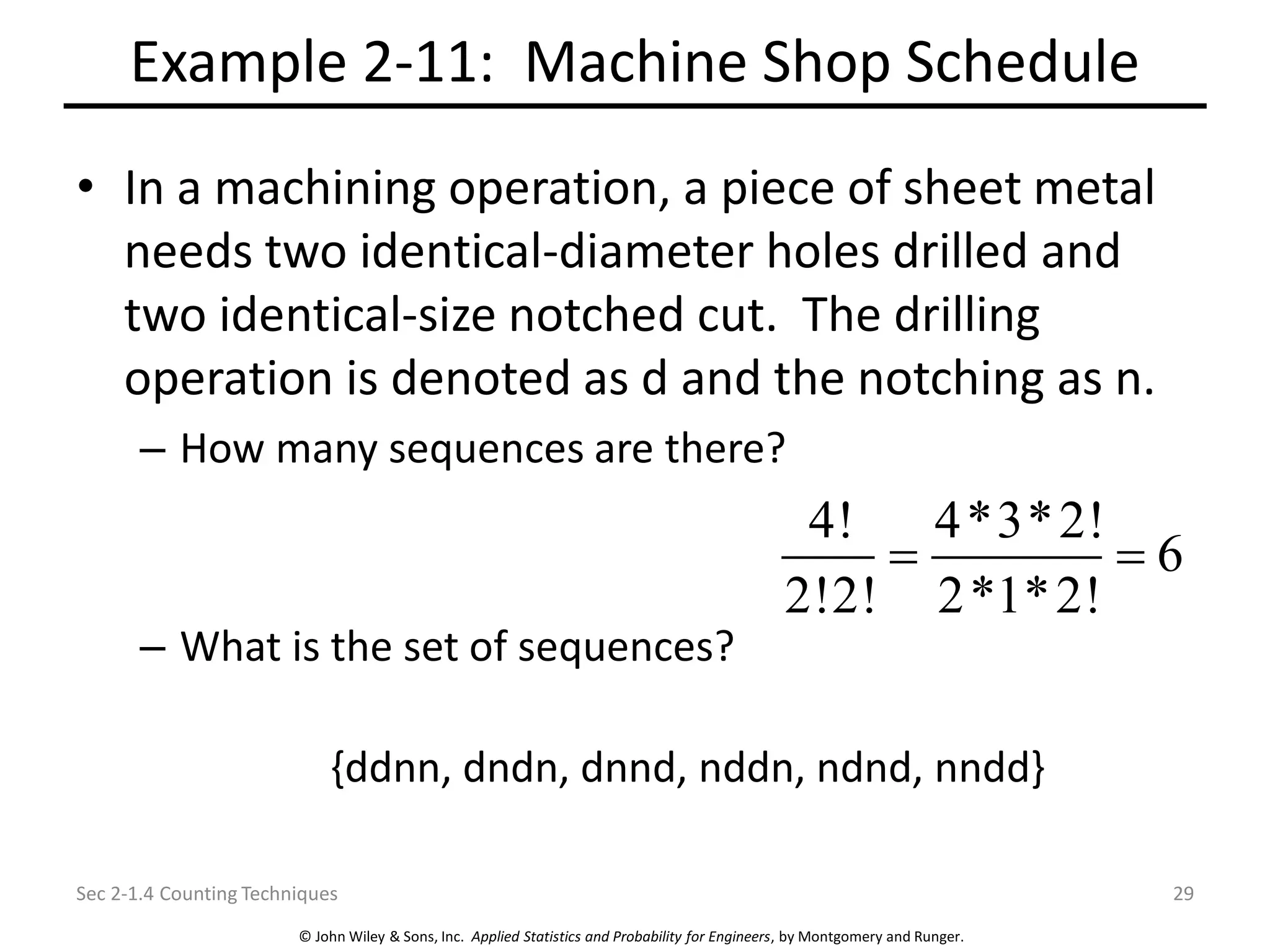 © John Wiley & Sons, Inc. Applied Statistics and Probability for Engineers, by Montgomery and Runger.
Example 2-11: Machine Shop Schedule
• In a machining operation, a piece of sheet metal
needs two identical-diameter holes drilled and
two identical-size notched cut. The drilling
operation is denoted as d and the notching as n.
– How many sequences are there?
– What is the set of sequences?
{ddnn, dndn, dnnd, nddn, ndnd, nndd}
Sec 2-1.4 Counting Techniques 29
4! 4*3*2!
6
2!2! 2*1*2!
= =
 