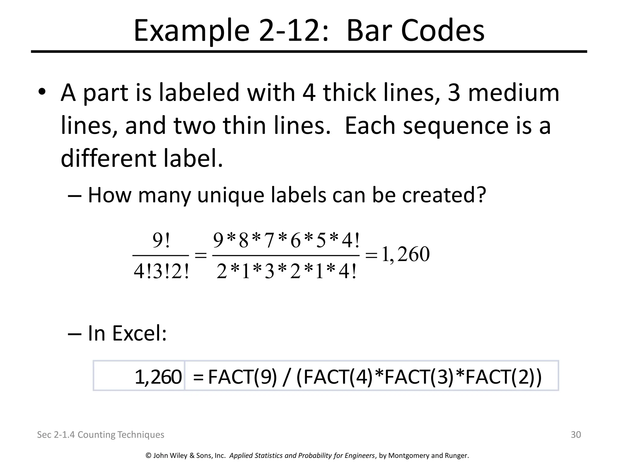 © John Wiley & Sons, Inc. Applied Statistics and Probability for Engineers, by Montgomery and Runger.
Example 2-12: Bar Codes
• A part is labeled with 4 thick lines, 3 medium
lines, and two thin lines. Each sequence is a
different label.
– How many unique labels can be created?
– In Excel:
Sec 2-1.4 Counting Techniques 30
9! 9*8*7*6*5*4!
1,260
4!3!2! 2*1*3*2*1*4!
= =
1,260 =FACT(9) / (FACT(4)*FACT(3)*FACT(2))
 