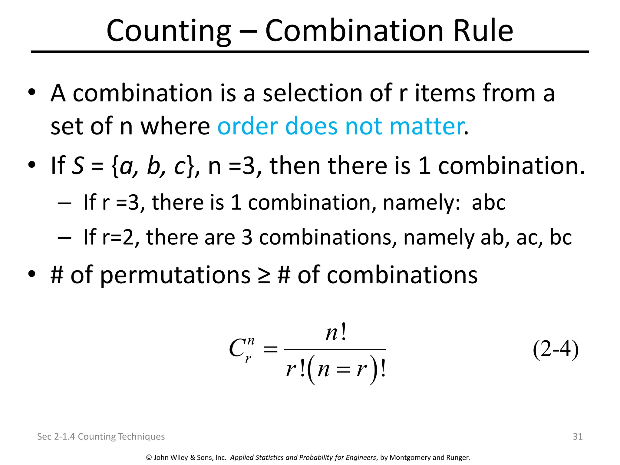 © John Wiley & Sons, Inc. Applied Statistics and Probability for Engineers, by Montgomery and Runger.
Counting – Combination Rule
• A combination is a selection of r items from a
set of n where order does not matter.
• If S = {a, b, c}, n =3, then there is 1 combination.
– If r =3, there is 1 combination, namely: abc
– If r=2, there are 3 combinations, namely ab, ac, bc
• # of permutations ≥ # of combinations
Sec 2-1.4 Counting Techniques 31
( )
(2-4)
!
! !
n
r
n
C
r n r
=
=
 