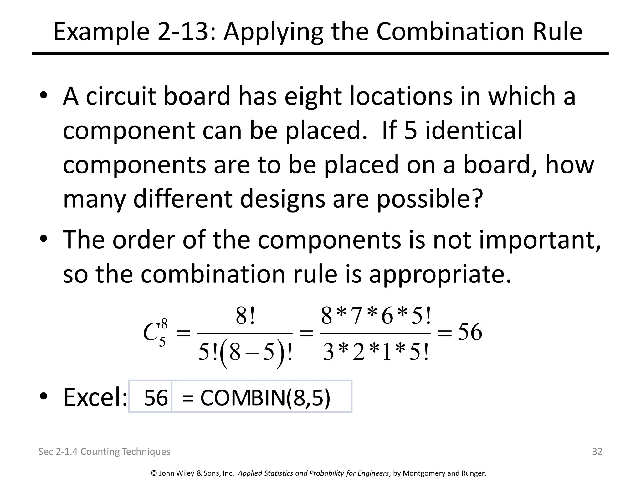 © John Wiley & Sons, Inc. Applied Statistics and Probability for Engineers, by Montgomery and Runger.
Example 2-13: Applying the Combination Rule
• A circuit board has eight locations in which a
component can be placed. If 5 identical
components are to be placed on a board, how
many different designs are possible?
• The order of the components is not important,
so the combination rule is appropriate.
• Excel:
Sec 2-1.4 Counting Techniques 32
( )
8
5
8! 8*7*6*5!
56
5! 8 5 ! 3*2*1*5!
C = = =
−
56 = COMBIN(8,5)
 