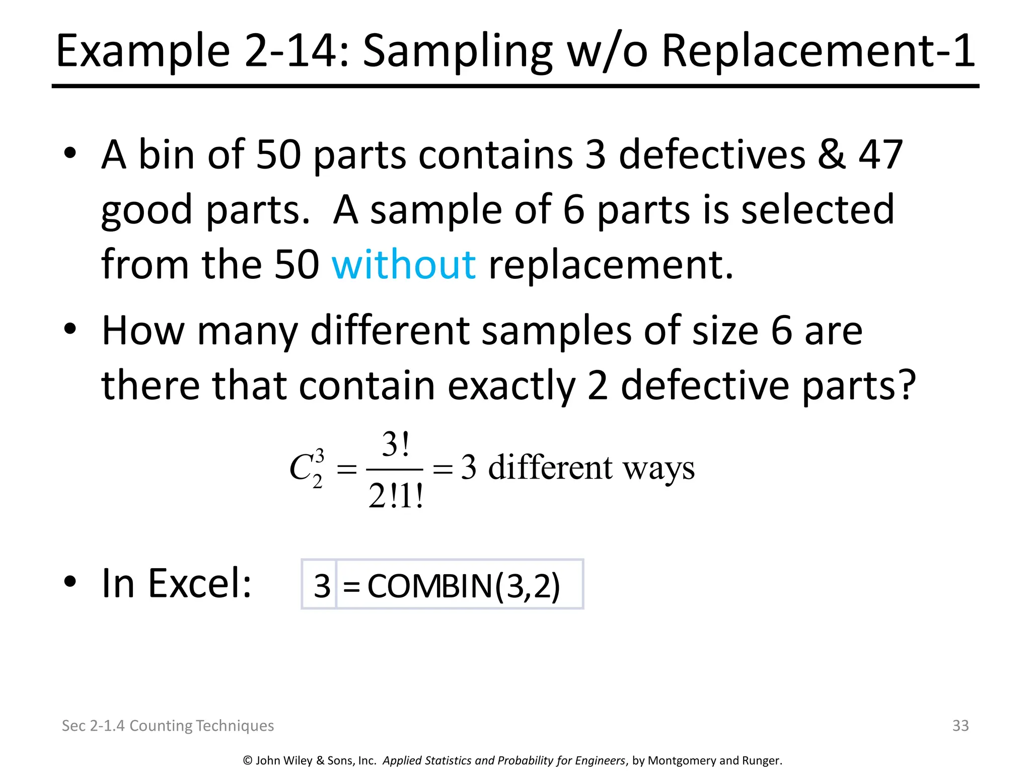 © John Wiley & Sons, Inc. Applied Statistics and Probability for Engineers, by Montgomery and Runger.
Example 2-14: Sampling w/o Replacement-1
• A bin of 50 parts contains 3 defectives & 47
good parts. A sample of 6 parts is selected
from the 50 without replacement.
• How many different samples of size 6 are
there that contain exactly 2 defective parts?
• In Excel:
Sec 2-1.4 Counting Techniques 33
3
2
3!
3 different ways
2!1!
C = =
3 =COMBIN(3,2)
 