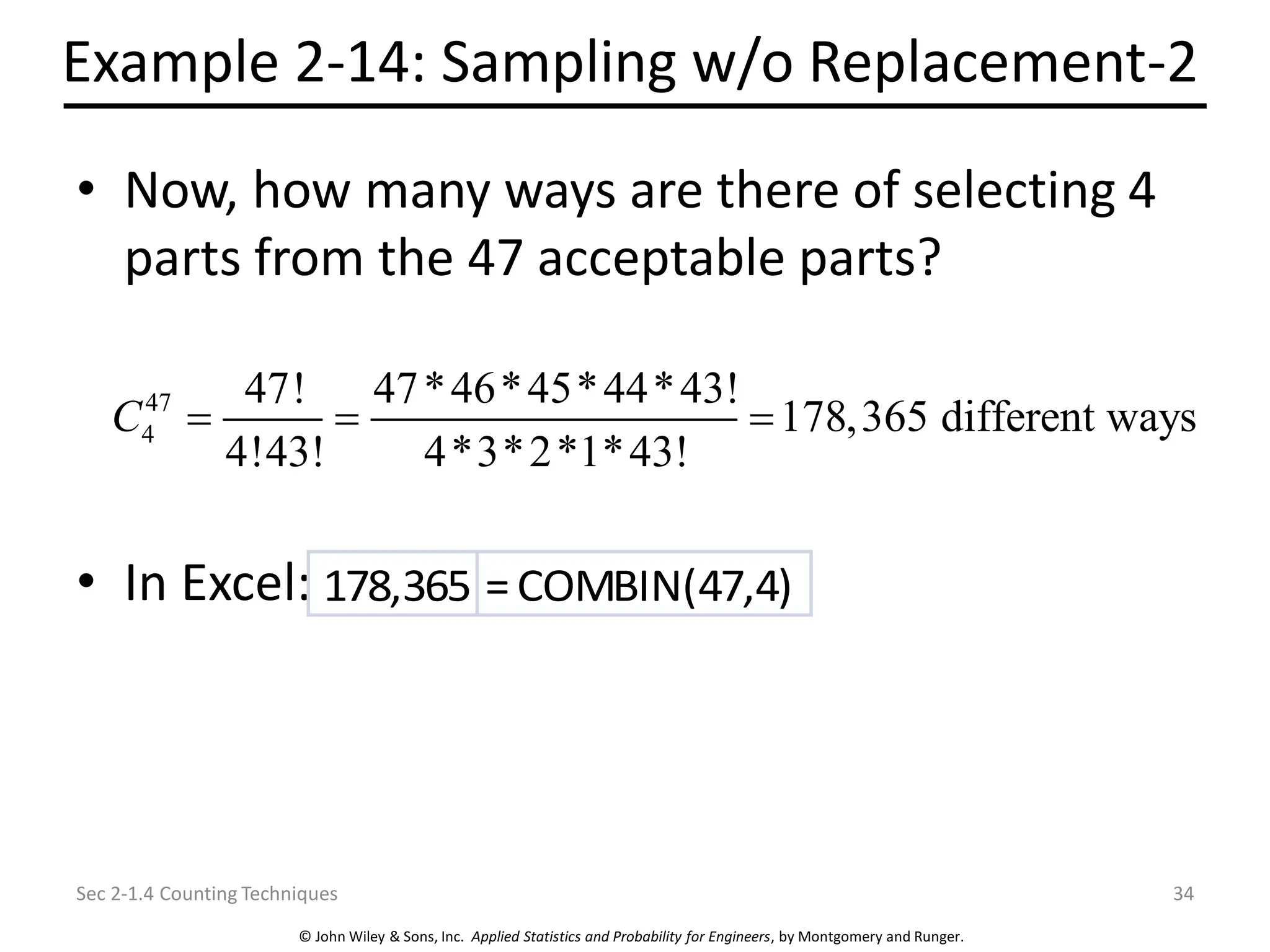 © John Wiley & Sons, Inc. Applied Statistics and Probability for Engineers, by Montgomery and Runger.
Example 2-14: Sampling w/o Replacement-2
• Now, how many ways are there of selecting 4
parts from the 47 acceptable parts?
• In Excel:
Sec 2-1.4 Counting Techniques 34
47
4
47! 47*46*45*44*43!
178,365 different ways
4!43! 4*3*2*1*43!
C = = =
178,365 =COMBIN(47,4)
 