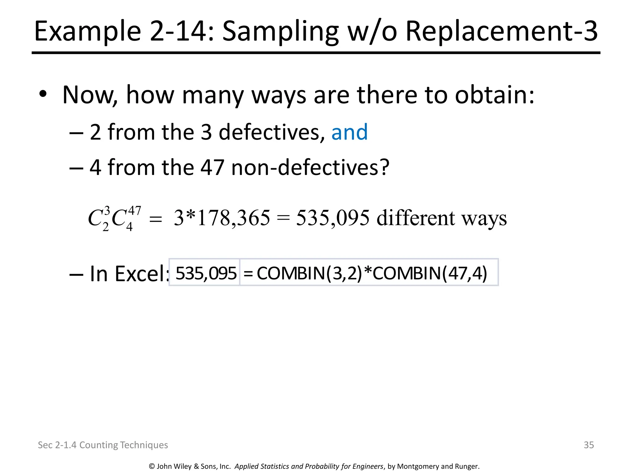 © John Wiley & Sons, Inc. Applied Statistics and Probability for Engineers, by Montgomery and Runger.
Example 2-14: Sampling w/o Replacement-3
• Now, how many ways are there to obtain:
– 2 from the 3 defectives, and
– 4 from the 47 non-defectives?
– In Excel:
Sec 2-1.4 Counting Techniques 35
3 47
2 4 3*178,365 = 535,095 different ways
C C =
535,095 =COMBIN(3,2)*COMBIN(47,4)
 