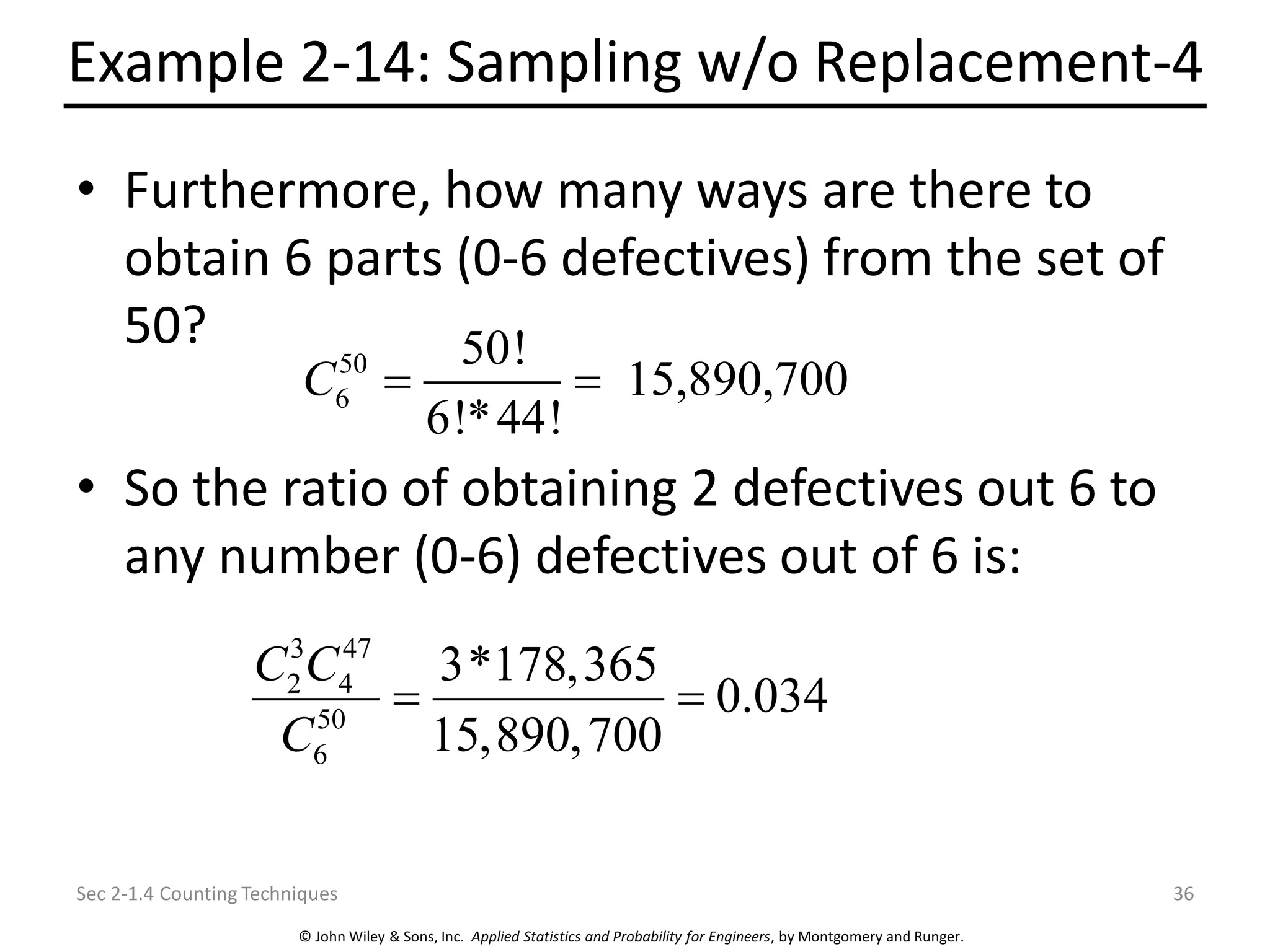 © John Wiley & Sons, Inc. Applied Statistics and Probability for Engineers, by Montgomery and Runger.
Example 2-14: Sampling w/o Replacement-4
• Furthermore, how many ways are there to
obtain 6 parts (0-6 defectives) from the set of
50?
• So the ratio of obtaining 2 defectives out 6 to
any number (0-6) defectives out of 6 is:
Sec 2-1.4 Counting Techniques 36
50
6
50!
15,890,700
6!*44!
C = =
3 47
2 4
50
6
3*178,365
0.034
15,890,700
C C
C
= =
 