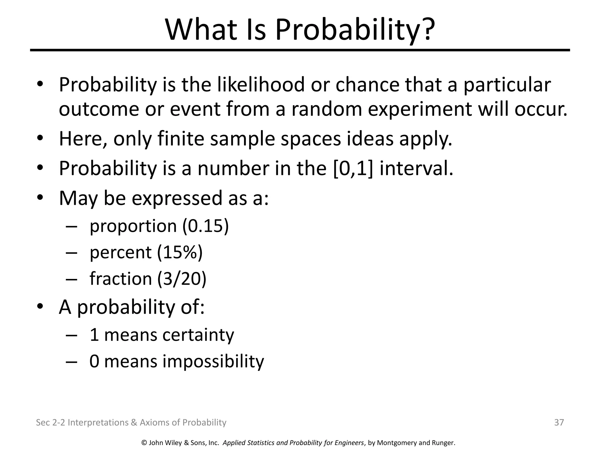 © John Wiley & Sons, Inc. Applied Statistics and Probability for Engineers, by Montgomery and Runger.
What Is Probability?
• Probability is the likelihood or chance that a particular
outcome or event from a random experiment will occur.
• Here, only finite sample spaces ideas apply.
• Probability is a number in the [0,1] interval.
• May be expressed as a:
– proportion (0.15)
– percent (15%)
– fraction (3/20)
• A probability of:
– 1 means certainty
– 0 means impossibility
Sec 2-2 Interpretations & Axioms of Probability 37
 