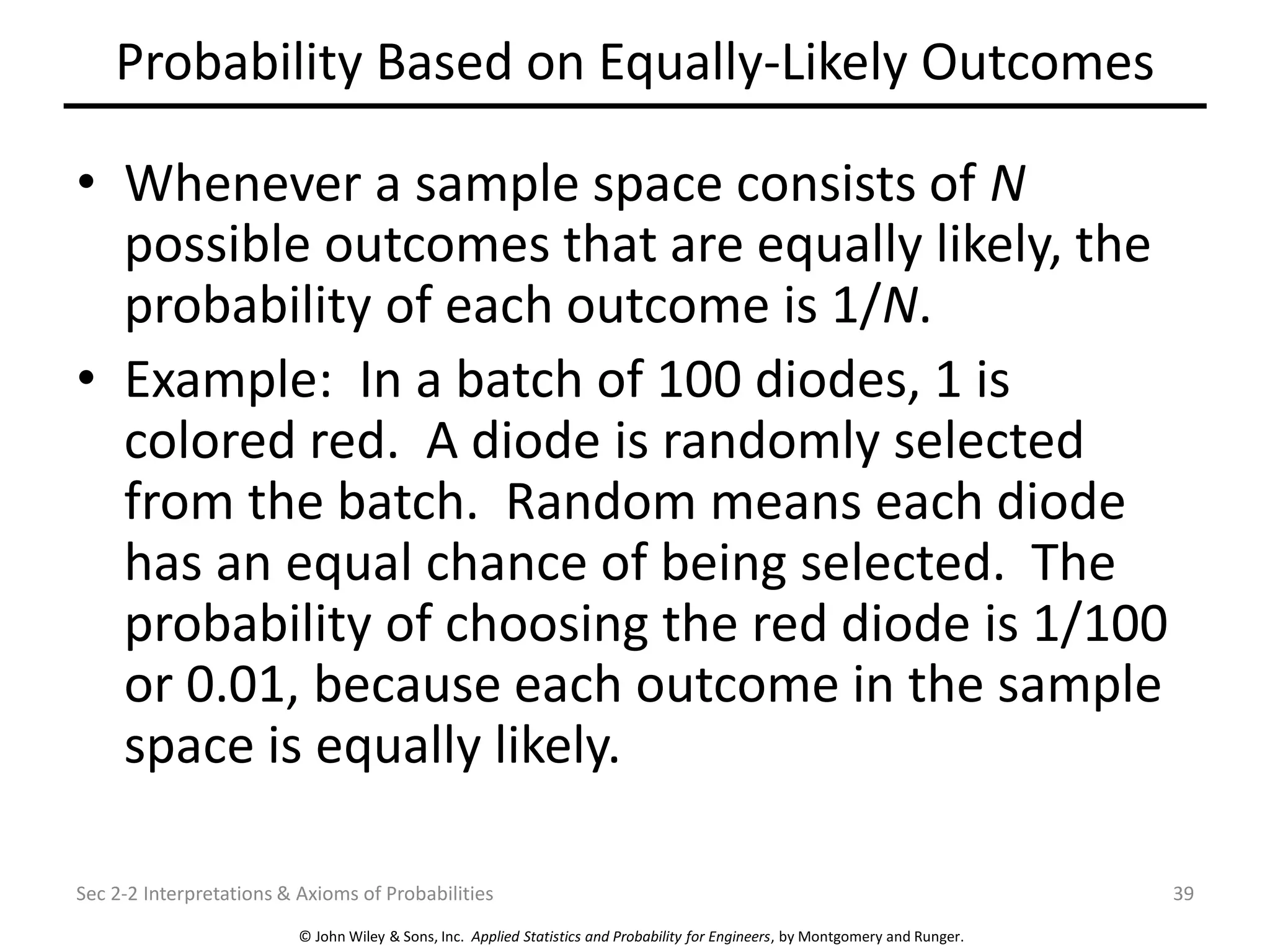 © John Wiley & Sons, Inc. Applied Statistics and Probability for Engineers, by Montgomery and Runger.
Probability Based on Equally-Likely Outcomes
• Whenever a sample space consists of N
possible outcomes that are equally likely, the
probability of each outcome is 1/N.
• Example: In a batch of 100 diodes, 1 is
colored red. A diode is randomly selected
from the batch. Random means each diode
has an equal chance of being selected. The
probability of choosing the red diode is 1/100
or 0.01, because each outcome in the sample
space is equally likely.
Sec 2-2 Interpretations & Axioms of Probabilities 39
 
