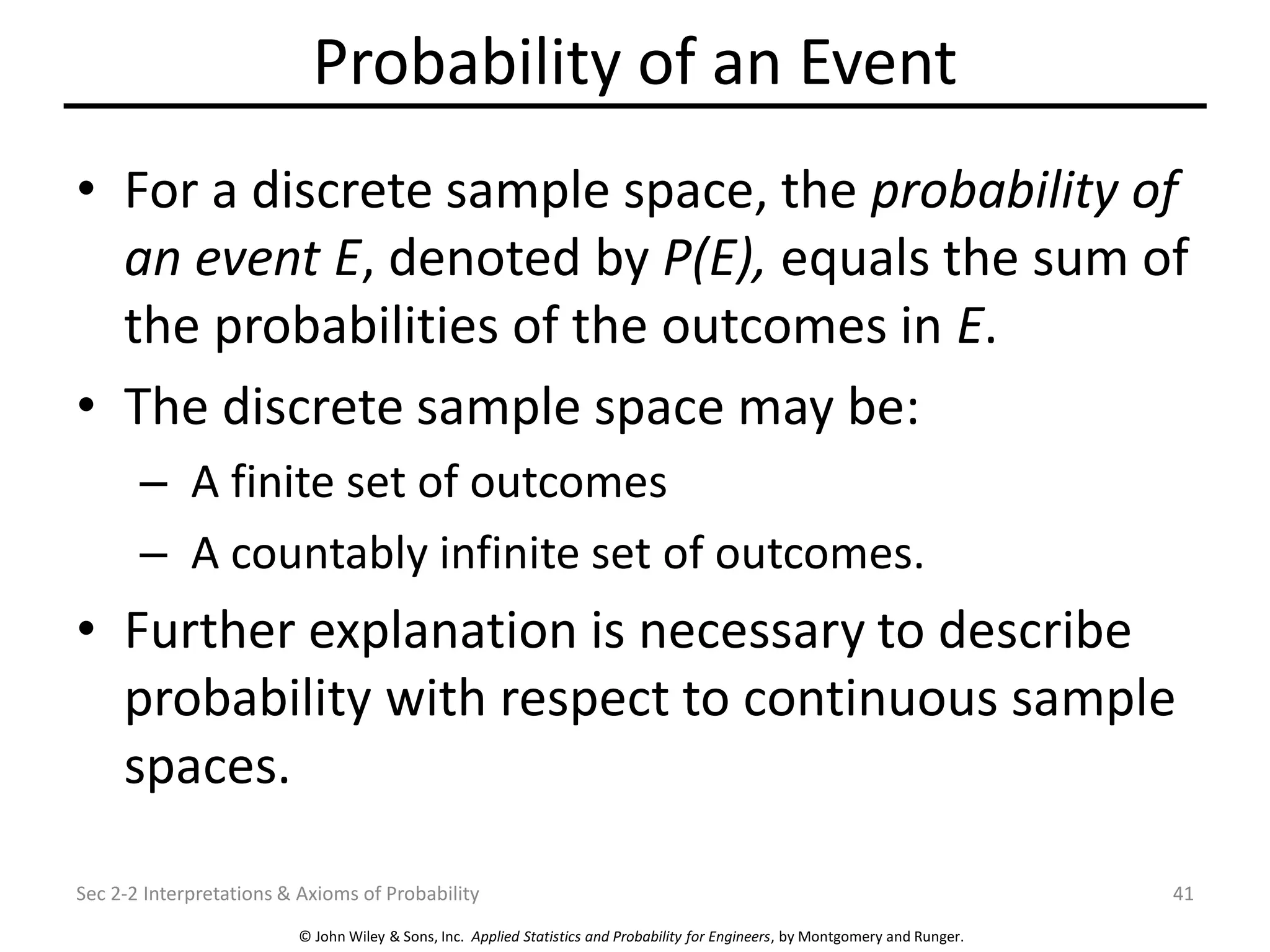 © John Wiley & Sons, Inc. Applied Statistics and Probability for Engineers, by Montgomery and Runger.
Probability of an Event
• For a discrete sample space, the probability of
an event E, denoted by P(E), equals the sum of
the probabilities of the outcomes in E.
• The discrete sample space may be:
– A finite set of outcomes
– A countably infinite set of outcomes.
• Further explanation is necessary to describe
probability with respect to continuous sample
spaces.
Sec 2-2 Interpretations & Axioms of Probability 41
 