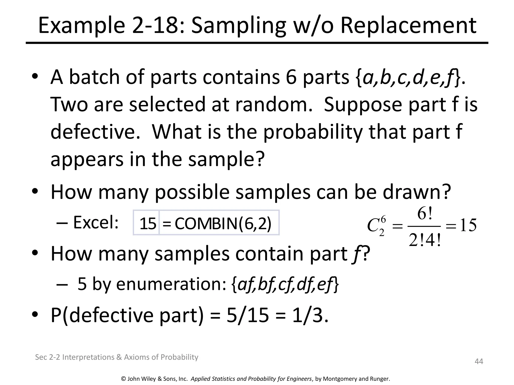 © John Wiley & Sons, Inc. Applied Statistics and Probability for Engineers, by Montgomery and Runger.
Example 2-18: Sampling w/o Replacement
• A batch of parts contains 6 parts {a,b,c,d,e,f}.
Two are selected at random. Suppose part f is
defective. What is the probability that part f
appears in the sample?
• How many possible samples can be drawn?
– Excel:
• How many samples contain part f?
– 5 by enumeration: {af,bf,cf,df,ef}
• P(defective part) = 5/15 = 1/3.
Sec 2-2 Interpretations & Axioms of Probability
44
6
2
6!
15
2!4!
C = =
15 =COMBIN(6,2)
 