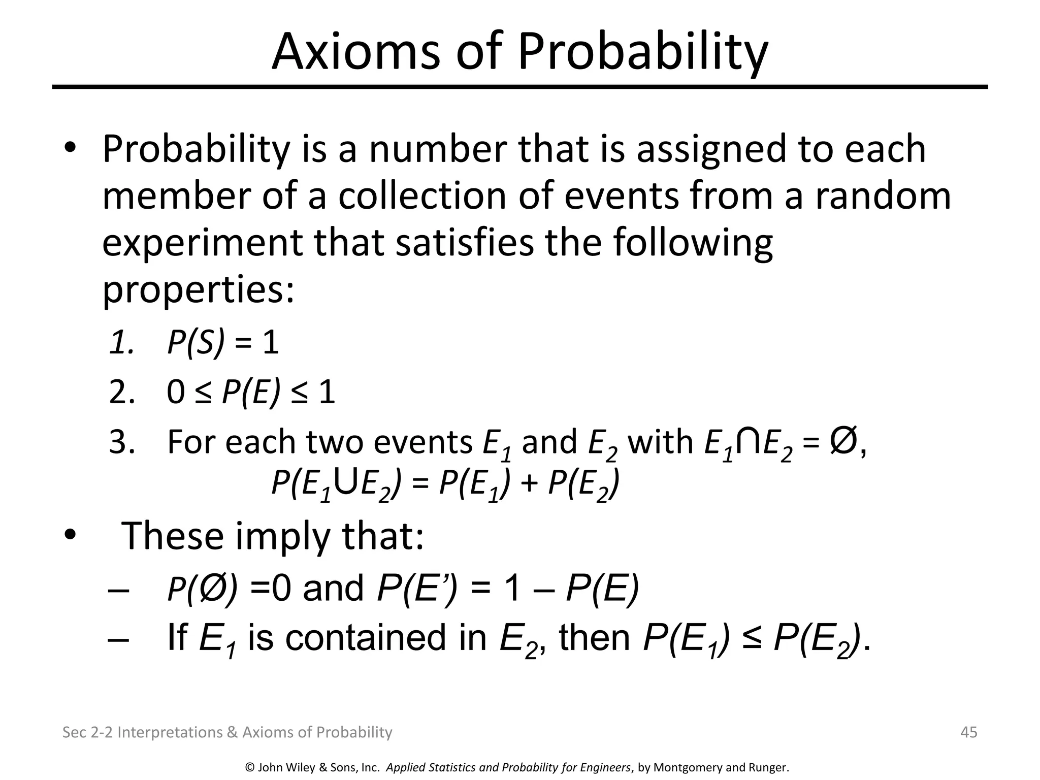 © John Wiley & Sons, Inc. Applied Statistics and Probability for Engineers, by Montgomery and Runger.
Axioms of Probability
• Probability is a number that is assigned to each
member of a collection of events from a random
experiment that satisfies the following
properties:
1. P(S) = 1
2. 0 ≤ P(E) ≤ 1
3. For each two events E1 and E2 with E1 E2 = Ø,
P(E1 E2) = P(E1) + P(E2)
• These imply that:
– P(Ø) =0 and P(E’) = 1 – P(E)
– If E1 is contained in E2, then P(E1) ≤ P(E2).
Sec 2-2 Interpretations & Axioms of Probability 45
 