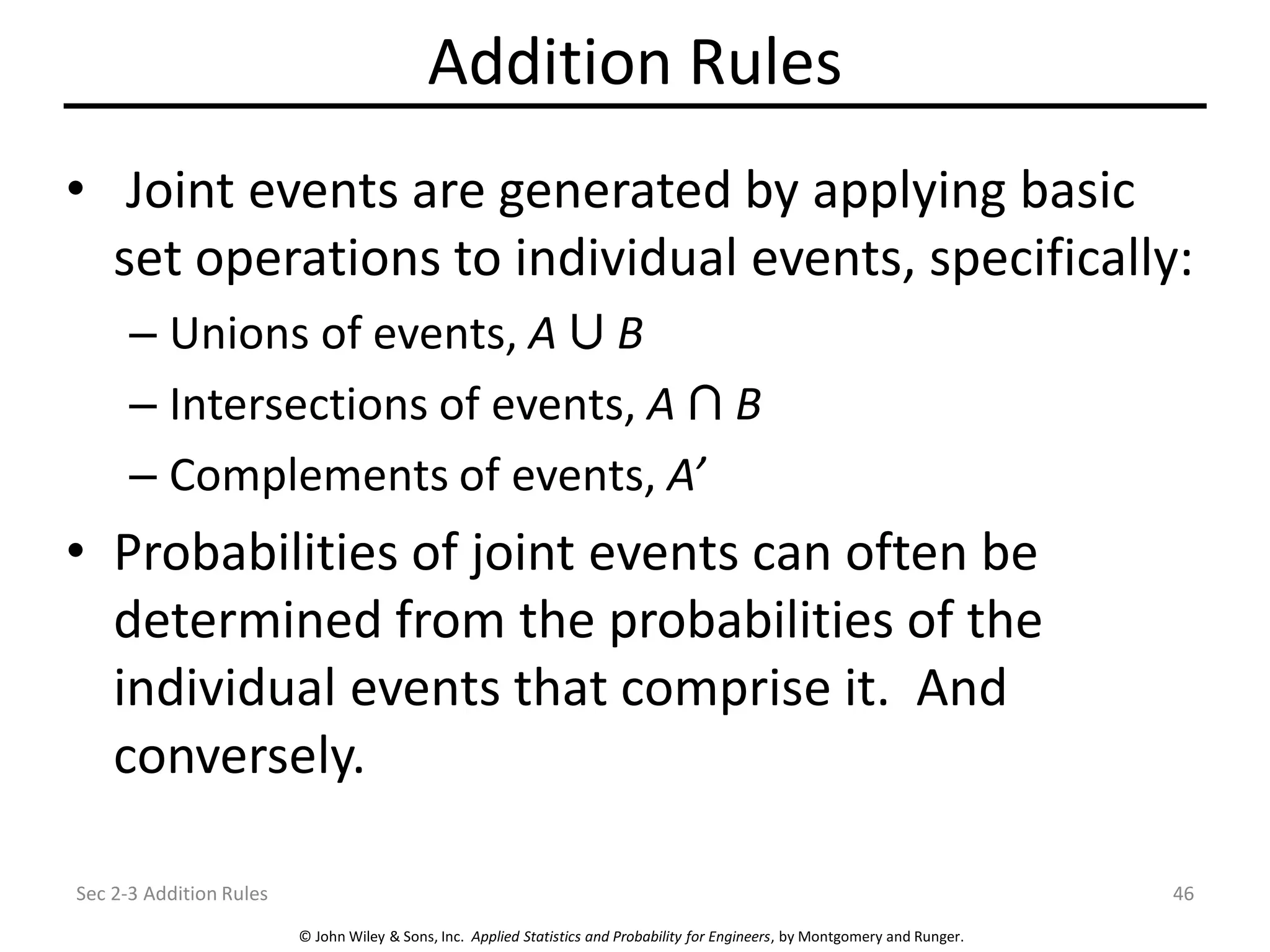 © John Wiley & Sons, Inc. Applied Statistics and Probability for Engineers, by Montgomery and Runger.
Addition Rules
• Joint events are generated by applying basic
set operations to individual events, specifically:
– Unions of events, A B
– Intersections of events, A B
– Complements of events, A’
• Probabilities of joint events can often be
determined from the probabilities of the
individual events that comprise it. And
conversely.
Sec 2-3 Addition Rules 46
 