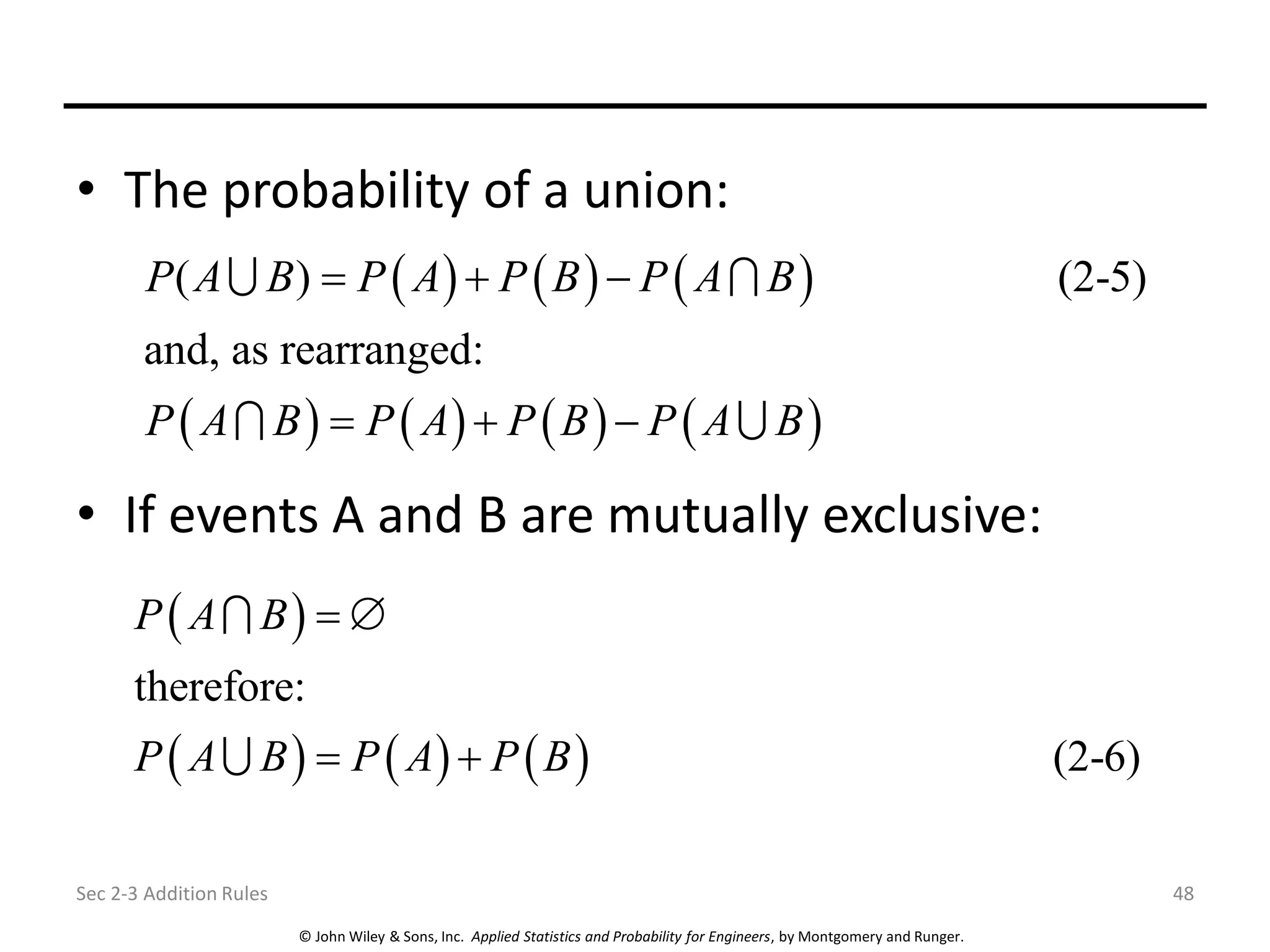 © John Wiley & Sons, Inc. Applied Statistics and Probability for Engineers, by Montgomery and Runger.
• The probability of a union:
• If events A and B are mutually exclusive:
Sec 2-3 Addition Rules 48
( ) ( ) ( )
( ) ( ) ( ) ( )
( ) (2-5)
and, as rearranged:
P A B P A P B P A B
P A B P A P B P A B
= + −
= + −
( )
( ) ( ) ( )
therefore:
(2-6)
P A B
P A B P A P B
= 
= +
 