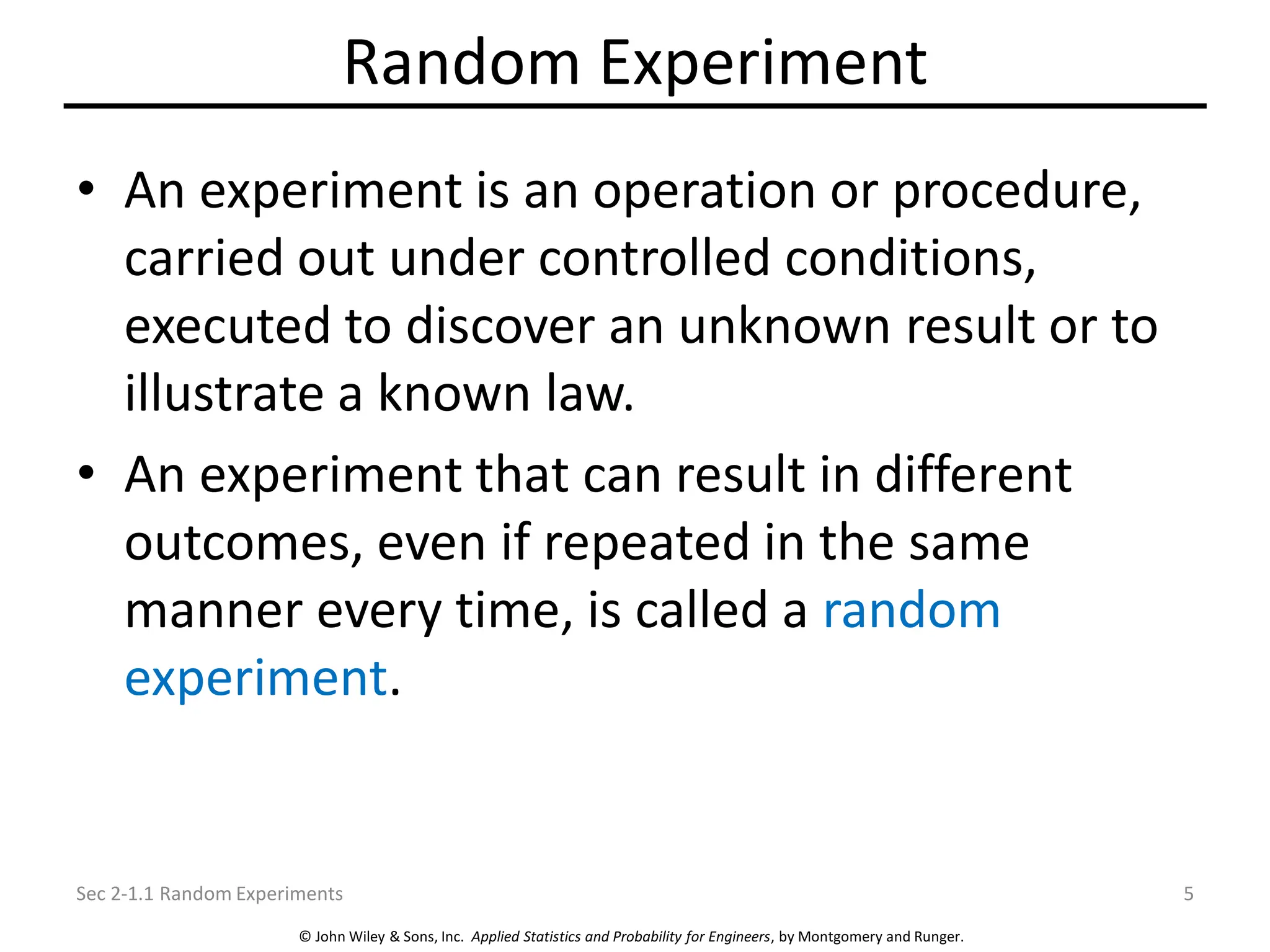 © John Wiley & Sons, Inc. Applied Statistics and Probability for Engineers, by Montgomery and Runger.
Random Experiment
• An experiment is an operation or procedure,
carried out under controlled conditions,
executed to discover an unknown result or to
illustrate a known law.
• An experiment that can result in different
outcomes, even if repeated in the same
manner every time, is called a random
experiment.
Sec 2-1.1 Random Experiments 5
 